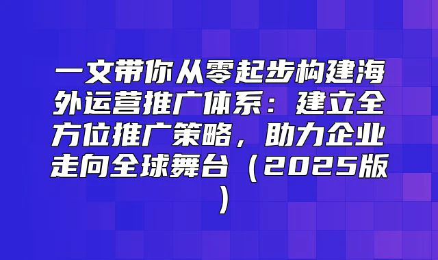 一文带你从零起步构建海外运营推广体系：建立全方位推广策略，助力企业走向全球舞台（2025版）