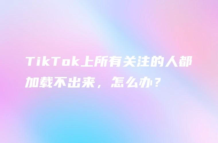 TikTok上所有关注的人都加载不出来，怎么办？