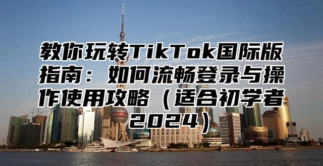 教你玩转TikTok国际版指南：如何流畅登录与操作使用攻略适合初学者 2025