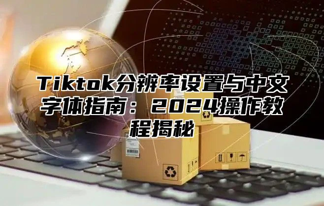 Tiktok分辨率设置与中文字体指南:2025操作教程揭秘